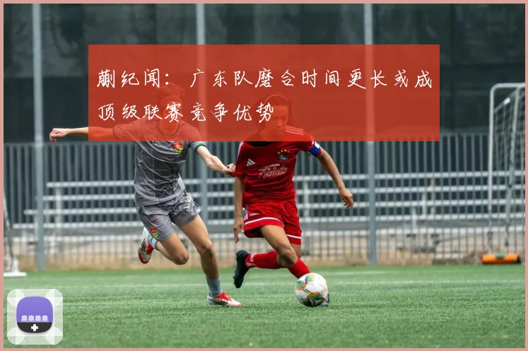 蒯纪闻：广东队磨合时间更长或成顶级联赛竞争优势