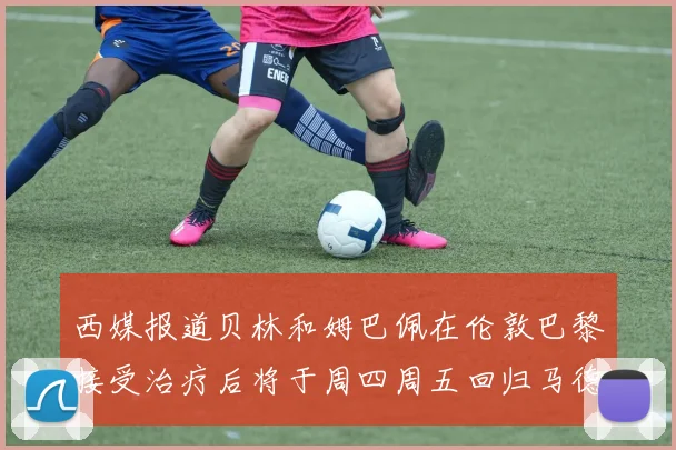 西媒报道贝林和姆巴佩在伦敦巴黎接受治疗后将于周四周五回归马德里