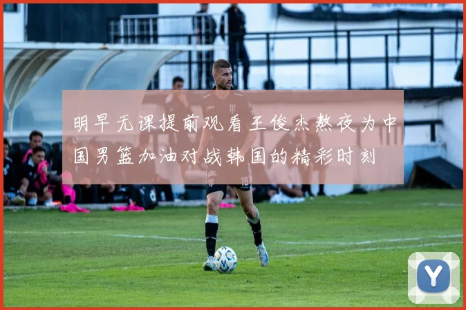 明早无课提前观看王俊杰熬夜为中国男篮加油对战韩国的精彩时刻