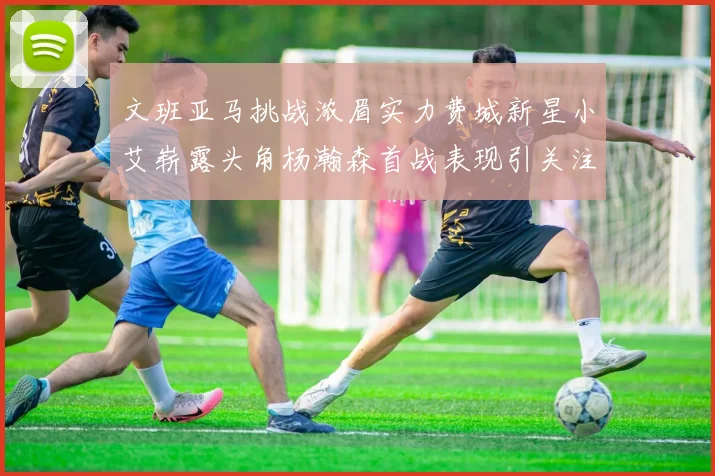 文班亚马挑战浓眉实力费城新星小艾崭露头角杨瀚森首战表现引关注