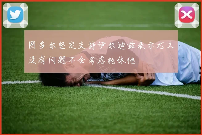 图多尔坚定支持伊尔迪兹表示尤文没有问题不会考虑轮休他