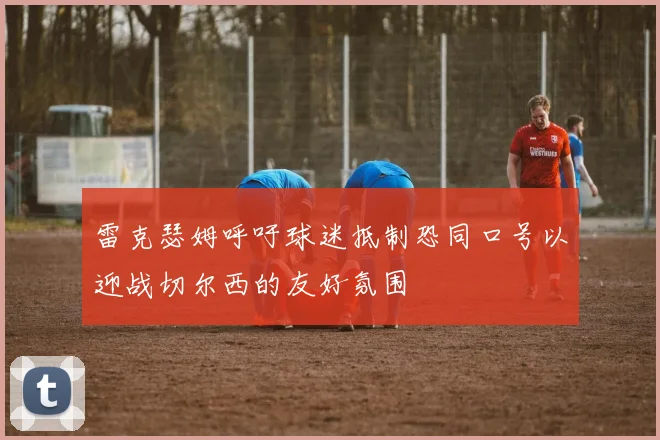 雷克瑟姆呼吁球迷抵制恐同口号以迎战切尔西的友好氛围