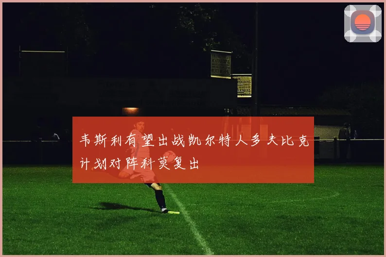 韦斯利有望出战凯尔特人多夫比克计划对阵科莫复出