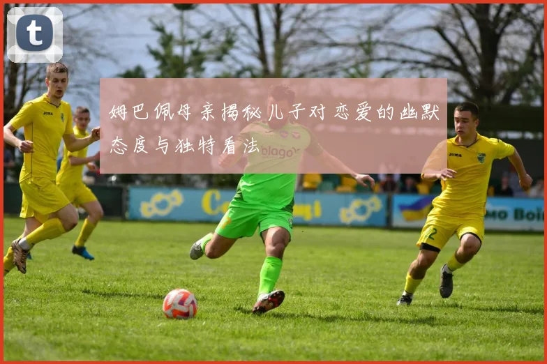 姆巴佩母亲揭秘儿子对恋爱的幽默态度与独特看法