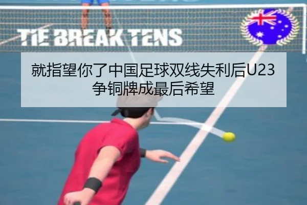 就指望你了中国足球双线失利后U23争铜牌成最后希望 - MKsports